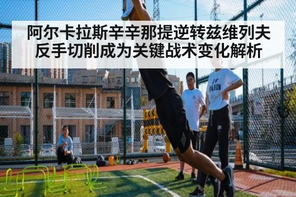 阿尔卡拉斯辛辛那提逆转兹维列夫反手切削成为关键战术变化解析 - kaiyun