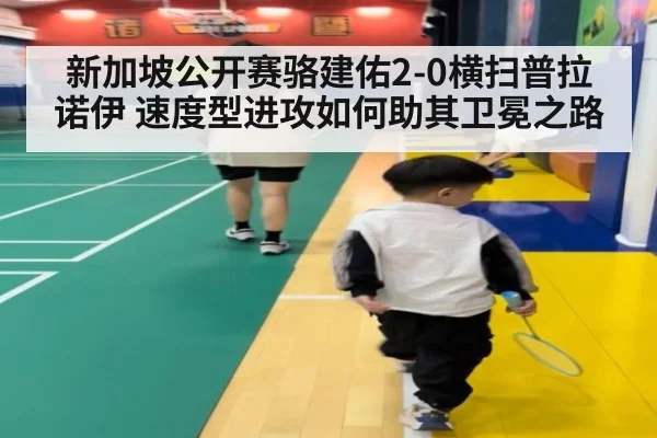 新加坡公开赛骆建佑2-0横扫普拉诺伊 速度型进攻如何助其卫冕之路（kaiyun）