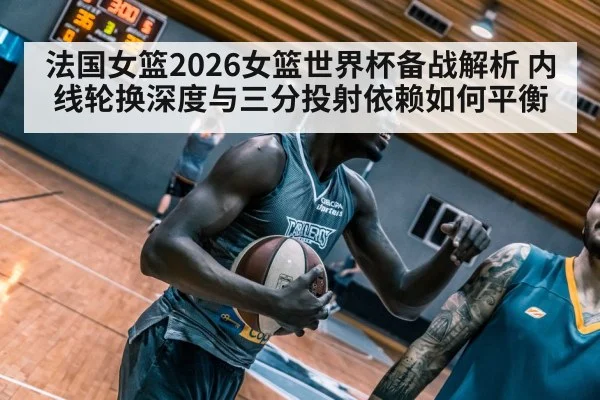 法国女篮2026女篮世界杯备战解析 内线轮换深度与三分投射依赖如何平衡（kaiyun）